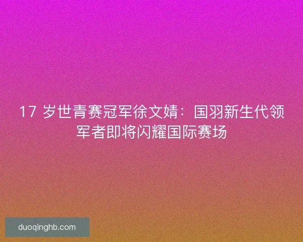 17 岁世青赛冠军徐文婧：国羽新生代领军者即将闪耀国际赛场