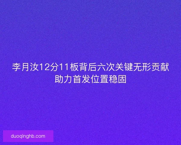 李月汝12分11板背后六次关键无形贡献助力首发位置稳固