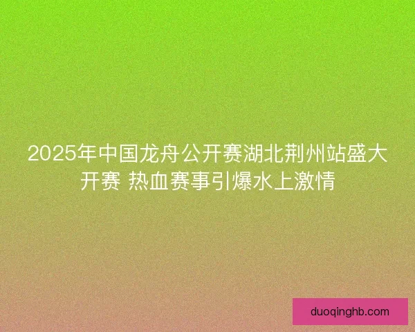 2025年中国龙舟公开赛湖北荆州站盛大开赛 热血赛事引爆水上激情