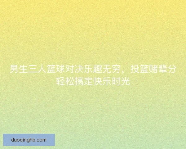 男生三人篮球对决乐趣无穷，投篮赌辈分轻松搞定快乐时光