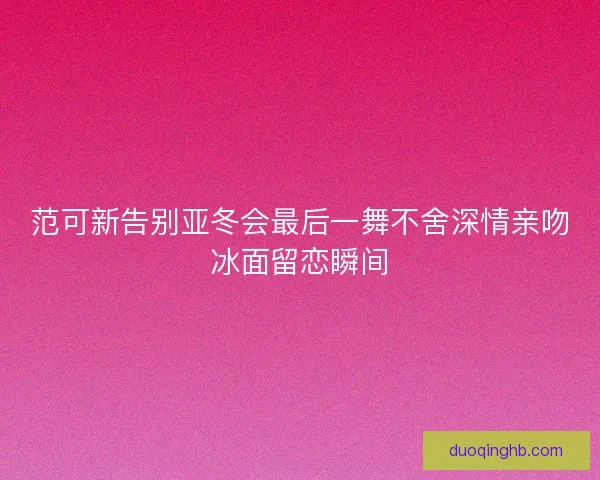 范可新告别亚冬会最后一舞不舍深情亲吻冰面留恋瞬间 范可新告别亚冬会最后一舞不舍深情亲吻冰面留恋瞬间