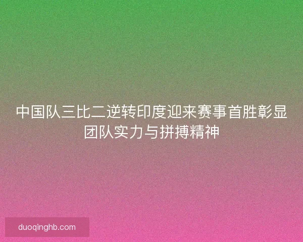 中国队三比二逆转印度迎来赛事首胜彰显团队实力与拼搏精神
