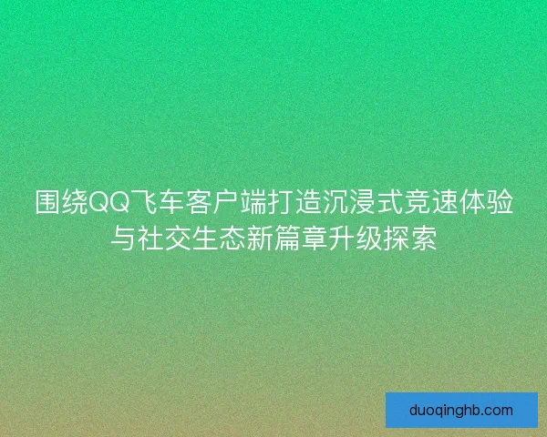 围绕QQ飞车客户端打造沉浸式竞速体验与社交生态新篇章升级探索 围绕QQ飞车客户端打造沉浸式竞速体验与社交生态新篇章升级探索