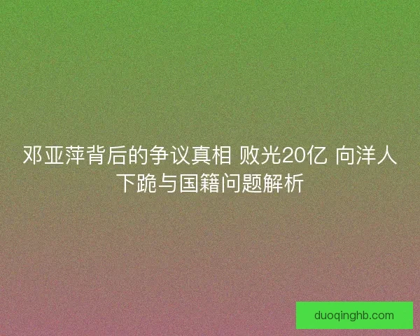 邓亚萍背后的争议真相 败光20亿 向洋人下跪与国籍问题解析 邓亚萍背后的争议真相 败光20亿 向洋人下跪与国籍问题解析