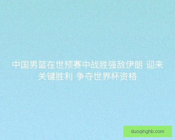 中国男篮在世预赛中战胜强敌伊朗 迎来关键胜利 争夺世界杯资格 中国男篮在世预赛中战胜强敌伊朗 迎来关键胜利 争夺世界杯资格