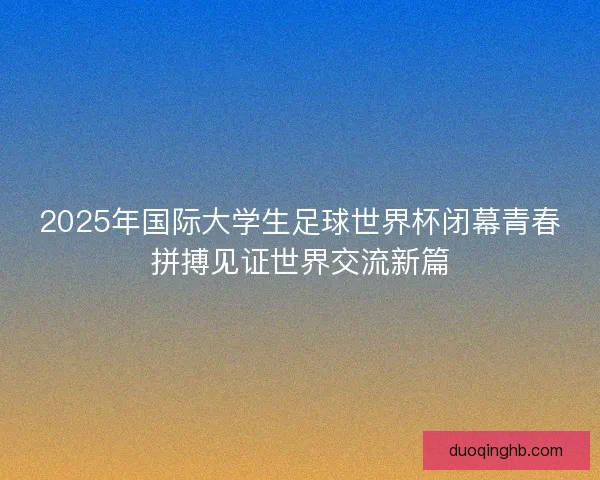 2025年国际大学生足球世界杯闭幕青春拼搏见证世界交流新篇