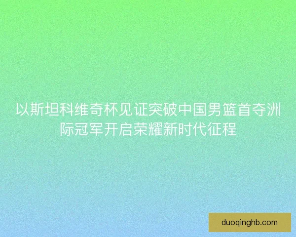 以斯坦科维奇杯见证突破中国男篮首夺洲际冠军开启荣耀新时代征程