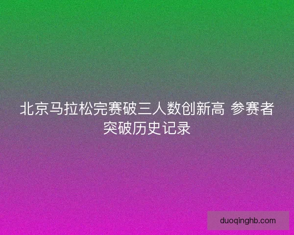 北京马拉松完赛破三人数创新高 参赛者突破历史记录