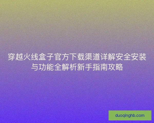 穿越火线盒子官方下载渠道详解安全安装与功能全解析新手指南攻略