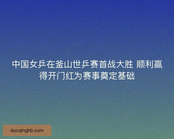中国女乒在釜山世乒赛首战大胜 顺利赢得开门红为赛事奠定基础