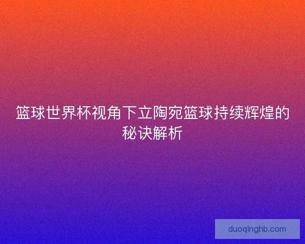 篮球世界杯视角下立陶宛篮球持续辉煌的秘诀解析 篮球世界杯视角下立陶宛篮球持续辉煌的秘诀解析