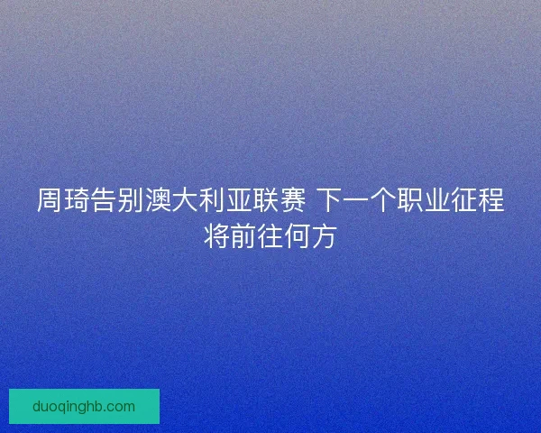 周琦告别澳大利亚联赛 下一个职业征程将前往何方 周琦告别澳大利亚联赛 下一个职业征程将前往何方