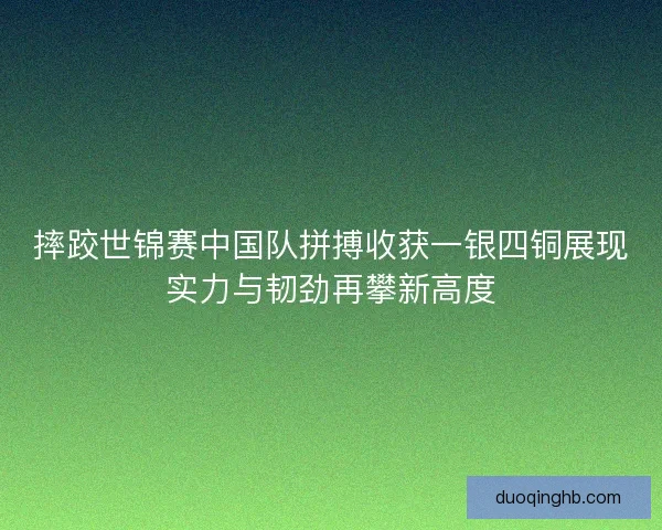 摔跤世锦赛中国队拼搏收获一银四铜展现实力与韧劲再攀新高度