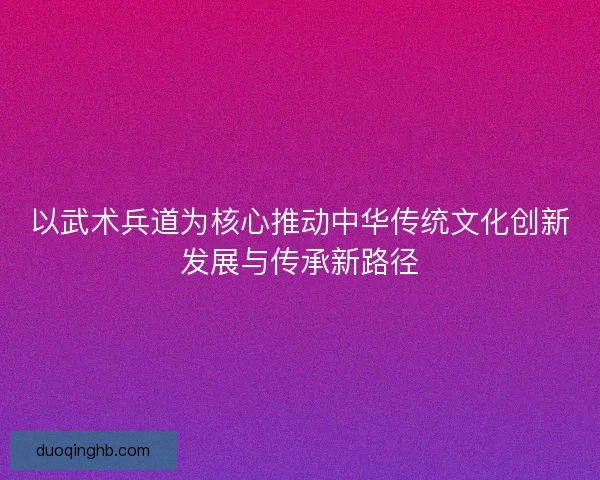 以武术兵道为核心推动中华传统文化创新发展与传承新路径